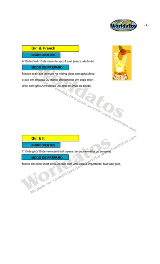 Worldatos   -9-




       Gin & French
       INGREDIENTES




         Wo
6/10 de Gin4/10 de vermute seco1 zest (casca) de limão

       MODO DE PREPARO




            rld
Misture o gin e o vermute no mixing glass com gelo.Mexa

e coe em seguida.Ou monte diretamente em copo short




               at
drink sem gelo.Acrescente um zest de limão na borda.




                 os

                                              s
       Gin & It




                                           to
       INGREDIENTES




                                         a
7/10 de gin3/10 de vermute tinto1 cereja (verde, vermelha ou amarela)




                        ld
       MODO DE PREPARO




                      r
Monte em copo short drink.Decore com uma cereja.Importante: Não use gelo.




   Wo
 