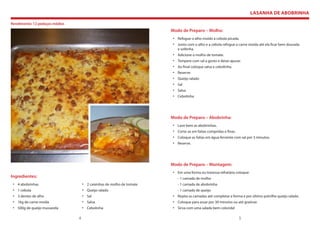 LASANHA DE ABOBRINHA

Rendimento: 12 pedaços médios
                                                                       Modo de Preparo – Molho:
                                                                       • Refogue o alho moído a cebola picada.
                                                                       • Junto com o alho e a cebola refogue a carne moída até ela ficar bem dourada
                                                                         e soltinha.
                                                                       • Adicione o molho de tomate.
                                                                       • Tempere com sal a gosto e deixe apurar.
                                                                       • Ao final coloque salsa e cebolinha.
                                                                       • Reserve.
                                                                       • Queijo ralado
                                                                       • Sal
                                                                       • Salsa
                                                                       • Cebolinha




                                                                       Modo de Preparo – Abobrinha:
                                                                       • Lave bem as abobrinhas.
                                                                       • Corte-as em fatias compridas e finas.
                                                                       • Coloque as fatias em água fervente com sal por 3 minutos.
                                                                       • Reserve.




                                                                       Modo de Preparo – Montagem:
                                                                       • Em uma forma ou travessa refratária coloque:
Ingredientes:                                                             - 1 camada de molho
 • 4 abobrinhas                     • 2 caixinhas de molho de tomate      - 1 camada de abobrinha
 • 1 cebola                         • Queijo ralado                       - 1 camada de queijo
 • 3 dentes de alho                 • Sal                              • Repita as camadas até completar a forma e por último polvilhe queijo ralado.
 • 1kg de carne moída               • Salsa                            • Coloque para assar por 30 minutos ou até gratinar.
 • 500g de queijo mussarela         • Cebolinha                        • Sirva com uma salada bem colorida!

                                4                                                                                5
 