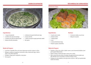 CREME DE ESPINAFRE                                                           ROCAMBOLE DE CARNE MOÍDA

                                                                                              Rendimento: 8 fatias




Ingredientes:                                                                                 Ingredientes:                            Recheio:
 • 1 maço de espinafre                         • 2 colheres de sopa de farinha de trigo        • ½ kg de carne moída                      • 2 cenouras raladas, ou em tiras
 • 3 colheres de sopa de manteiga              • 2 xícaras de leite                            • 2 dentes de alho                         • 250g de mussarela
 • 2 colheres de sopa de cebola picada         • 1 colher de sopa de queijo parmesão ralado    • 1 cebola picada
 • 2dentes de alho amassados                   • Sal a gosto                                   • 2 ovos
                                                                                               • ½ xícara de farinha de trigo
                                                                                               • Tempero à gosto, sal,salsinha.



Modo de Preparo:                                                                              Modo de Preparo:
 • Lave bem o espinafre, ferva com pouca água para murchar e pique co a faca.                  • Tempere a carne com o alho e cebola. Junte os ovos levemente batidos e tem-
 • Refogue a cebola na margarina. Acrescente o alho, a farinha de trigo, o leite, a              pere à gosto. Misture bem.
   salsa, o sal e deixe engrossar.                                                             • Depois coloque a farinha de trigo e mexa com as mãos.
 • Desligue o fogo, junte o espinafre e mexa bem.                                              • Abra a massa da carne sobre um pedaço de papel alumínio já untado com
 • Sirva quente                                                                                  óleo. Recheie com a mussarela e a cenoura. Enrole a carne.
                                                                                               • Coloque em uma assadeira e leve para assar no forno a 180°C por aproximada-
                                                                                                 mente 30 minutos.

                                           6                                                                                          7
 
