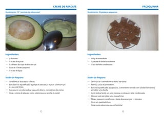 CREME DE ABACATE                                                                    PAÇOQUINHA

Rendimento: 10 “ tacinhas de sobremesa”                                      Rendimento: 40 pedaços pequenos




Ingredientes:                                                                Ingredientes:
 • 2 abacates                                                                 • 500g de amendoim
 • 1 xícara de açúcar                                                         • 1 pacote de bolacha maisena
 • 3 colheres de sopa de leite em pó                                          • 1 lata de leite condensado
 • Suco de 1 limão pequeno
 • 1 xícara de água


Modo de Preparo:                                                             Modo de Preparo:
 • Lave bem os abacates e o limão.                                            • Deixe assar o amendoim no forno até torrar.
 • Bata bem no liquidificador a polpa do abacate, o açúcar, o leite em pó     • Retire a casca do amendoim.
   e o suco de limão.                                                         • Bata no liquidificador, aos poucos, o amendoim torrado com a bolacha maisena
 • Aos poucos vá colocando a água, até obter a consistência de creme.           até obter uma farofa.
 • Sirva o creme de abacate como sobremesa ou lanche da tarde!                • Junte toda a farofa um uma travessa e coloque o leite condensado.
                                                                              • Misture tudo até obter uma massa firme.
                                                                              • Abra a massa em uma forma e deixe descansar por 15 minutos.
                                                                              • Corte em quadradinhos.
                                                                              • Sirva como sobremesa ou em festinha!


                                         12                                                                          13
 