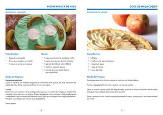 PUDIM BRANCA DE NEVE                                                                         DOCE DE MAÇÃ COZIDA

Rendimento: 10 porções                                                                      Rendimento: 12 porções




Ingredientes:                               Creme:                                          Ingredientes:
 • Banana caramelada                         • 1 copo americano de amido de milho            • 6 Maçãs
 • 5 bananas picadas em rodelas              • 2 copos americanos de leite integral          • 6 colheres de sopa de Açúcar
 • ½ copo americano de açúcar                • 1 garrafa de leite de coco (400ml)            • 2 copos de água
                                             • 3 colheres sopa de açúcar                     • 1 pau de canela
                                             • 1 pacote de coco ralado fresco                • Cravo-da-índia
                                                 (para polvilhar)

Modo de Preparo:                                                                            Modo de Preparo:
Banana caramelada                                                                           Descasque as maçãs, tire os caroços e corte-os em fatias médias.
Corte as bananas em rodelas pequenas e caramelize com açúcar, até ficar no ponto de
calda rala (não deixar engrossar).Reserve em uma tigela.                                    Ponha a água para ferver com o açúcar e o pau de canela.

Creme                                                                                       Deite as maçãs e deixe cozer, em fogo brando, quando as maçãs estiverem amolescidas
Misture em uma panela e leve ao fogo até engrossar em ponto de mingau, o amido, leite       estará pronta. Cuidado pois estará bem quente.
integral, o leite de coco e o açúcar. Espere esfriar por cinco minutos e cubra as bananas
carameladas com o creme(não demorar muito para que o mingau não engrosse demais).           Sirva-a quente ou fria, como acompanhamento de bolos, panquecas e até como recheio
Polvilhar coco ralado por cima e levar à geladeira.                                         de tortas.

Servir gelado.


                                          14                                                                                          15
 