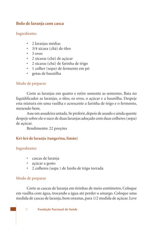 Bolo de laranja com casca

Ingredientes

      •	   2	laranjas	médias	
      •	   3/4	xícara	(chá)	de	óleo	
      •	   3	ovos	
      •	   2	xícaras	(chá)	de	açúcar	
      •	   2	xícaras	(chá)	de	farinha	de	trigo	
      •	   1	colher	(sopa)	de	fermento	em	pó	
      •	   gotas	de	baunilha

Modo de preparar

       Corte as laranjas em quatro e retire somente as sementes. Bata no
liquidificador as laranjas, o óleo, os ovos, o açúcar e a baunilha. Despeje
esta mistura em uma vasilha e acrescente a farinha de trigo e o fermento,
mexendo	bem.	
       Asse em assadeira untada. Se preferir, depois de assado e ainda quente
despeje sobre ele o suco de duas laranjas adoçado com duas colheres (sopa)
de açúcar.
       Rendimento: 22 porções

Kri-kri de laranja (tangerina, limão)

Ingredientes

      •	 cascas	de	laranja
      •	 açúcar	a	gosto
      •	 2	colheres	(sopa	)	de	farelo	de	trigo	torrada	

Modo de preparar

      Corte as cascas de laranja em tirinhas de meio centímetro. Coloque
em vasilha com água, trocando a água até perder o amargo. Coloque uma
medida	de	cascas	de	laranja,	bem	enxutas,	para	1/2	medida	de	açúcar.	Leve	

      8        Fundação Nacional de Saúde
 