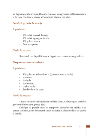 ao	fogo,	mexendo	sempre.	Quando	começar	a	engrossar	a	calda,	acrescente	
o	farelo	e	continue	a	mexer	até	açucarar.	Guarde	em	latas.

Suco/refrigerante de laranja

Ingredientes

      •	   500	ml	de	suco	de	laranja
      •	   500	ml	de	água	gaseificada
      •	   300	g	de	cenoura
      •	   Açúcar	a	gosto

Modo de preparar

      Bater tudo no liquidificador e depois coar e colocar na geladeira.

Moqueca de casca de melancia

Ingredientes

      •	   500	g	de	casca	de	melancia	(partes	branca	e	verde)
      •	   1	tomate
      •	   1	cebola
      •	   1	pimentão
      •	   cheiro	verde
      •	   dendê	e	leite	de	coco

Modo de preparar

       Lave as cascas de melancia com bucha e sabão. Coloque para cozinhar
por 10 minutos com pouca água.
       Coloque na panela todos os temperos, cortados em tirinhas e as
cascas	também,	deixe	ferver	por	cinco	minutos.	Coloque	o	leite	de	coco	e	
o dendê.




                                        Receitas de Dona Maria    9
 