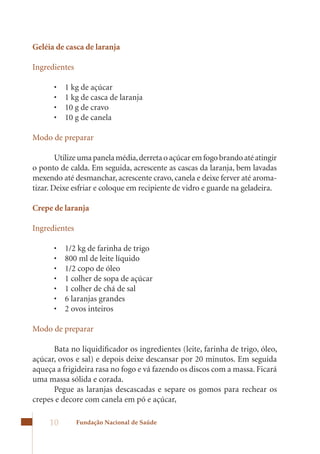 Geléia de casca de laranja

Ingredientes

      •	   1	kg	de	açúcar
      •	   1	kg	de	casca	de	laranja
      •	   10	g	de	cravo
      •	   10	g	de	canela

Modo de preparar

        Utilize uma panela média, derreta o açúcar em fogo brando até atingir
o ponto de calda. Em seguida, acrescente as cascas da laranja, bem lavadas
mexendo	até	desmanchar,	acrescente	cravo,	canela	e	deixe	ferver	até	aroma-
tizar.	Deixe	esfriar	e	coloque	em	recipiente	de	vidro	e	guarde	na	geladeira.

Crepe de laranja

Ingredientes

      •	   1/2	kg	de	farinha	de	trigo
      •	   800	ml	de	leite	líquido
      •	   1/2	copo	de	óleo
      •	   1	colher	de	sopa	de	açúcar
      •	   1	colher	de	chá	de	sal
      •	   6	laranjas	grandes
      •	   2	ovos	inteiros

Modo de preparar

      Bata no liquidificador os ingredientes (leite, farinha de trigo, óleo,
açúcar,	ovos	e	sal)	e	depois	deixe	descansar	por	20	minutos.	Em	seguida	
aqueça a frigideira rasa no fogo e vá fazendo os discos com a massa. Ficará
uma massa sólida e corada.
      Pegue as laranjas descascadas e separe os gomos para rechear os
crepes e decore com canela em pó e açúcar,

     10        Fundação Nacional de Saúde
 