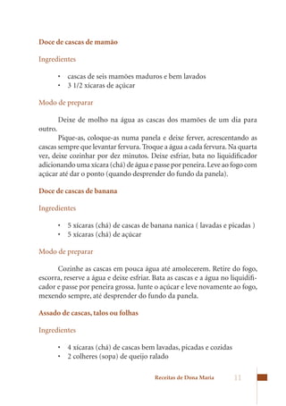 Doce de cascas de mamão

Ingredientes

         •	 cascas	de	seis	mamões	maduros	e	bem	lavados
         •	 3	1/2	xícaras	de	açúcar

Modo de preparar

         Deixe	 de	 molho	 na	 água	 as	 cascas	 dos	 mamões	 de	 um	 dia	 para	
outro.
       Pique-as,	 coloque-as	 numa	 panela	 e	 deixe	 ferver,	 acrescentando	 as	
cascas sempre que levantar fervura. Troque a água a cada fervura. Na quarta
vez,	deixe	cozinhar	por	dez	minutos.	Deixe	esfriar,	bata	no	liquidificador	
adicionando	uma	xícara	(chá)	de	água	e	passe	por	peneira.	Leve	ao	fogo	com	
açúcar até dar o ponto (quando desprender do fundo da panela).

Doce de cascas de banana

Ingredientes

         •	 5	xícaras	(chá)	de	cascas	de	banana	nanica	(	lavadas	e	picadas	)
         •	 5	xícaras	(chá)	de	açúcar

Modo de preparar

      Cozinhe as cascas em pouca água até amolecerem. Retire do fogo,
escorra,	reserve	a	água	e	deixe	esfriar.	Bata	as	cascas	e	a	água	no	liquidifi-
cador e passe por peneira grossa. Junte o açúcar e leve novamente ao fogo,
mexendo	sempre,	até	desprender	do	fundo	da	panela.

Assado de cascas, talos ou folhas

Ingredientes

         •	 4	xícaras	(chá)	de	cascas	bem	lavadas,	picadas	e	cozidas	
         •	 2	colheres	(sopa)	de	queijo	ralado	

                                           Receitas de Dona Maria      11
 