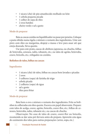 •	   1	xícara	(chá)	de	pão	amanhecido	molhado	no	leite	
      •	   1	cebola	pequena	picada	
      •	   1	colher	de	sopa	de	óleo	
      •	   2	ovos	batidos	
      •	   cheiro	verde	e	sal	a	gosto

Modo de preparar

       Bata as cascas cozidas no liquidificador ou passe por peneira. Coloque
a pasta obtida numa tigela e misture o restante dos ingredientes. Unte um
pirex	com	óleo	ou	margarina,	despeje	a	massa	e	leve	para	assar	até	que	
esteja dourada. Sirva quente.
       Use para este prato, cascas de abóbora japonesa, ou chuchu, folhas
de beterraba, cenoura, nabo, rabanete, etc.; ou talos de agrião, beterraba,
couve, brócolis, etc.; refogados ou cozidos.

Bolinhos de talos, folhas ou cascas

Ingredientes

      •	   1	xícara	(chá)	de	talos,	folhas	ou	cascas	bem	lavadas	e	picadas	
      •	   2	ovos	
      •	   5	colheres	(sopa)	de	farinha	de	trigo	
      •	   cebola	picada	
      •	   2	colheres	(sopa)	de	água	
      •	   sal	a	gosto	
      •	   óleo	para	fritar

Modo de preparar

      Bata bem o ovo e misture o restante dos ingredientes. Frite os boli-
nhos às colheradas em óleo quente. Escorra em papel absorvente. Prepare:
com talos de acelga, couve, agrião, brócolis, couve-flor, etc.; folhas de ce-
noura, beterraba, nabo, rabanete etc.; ou cascas de chuchu.
      Observação: No caso de talos de couve, couve-flor ou brócolis,
recomenda-se dar uma pré-fervura antes do preparo. Aproveite esta água
do cozimento dos talos para outras preparações (arroz, sopa, etc.)
     12        Fundação Nacional de Saúde
 