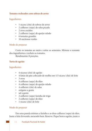 Tomates recheados com sobras de arroz

Ingredientes

      •	   1	xícara	(chá)	de	sobras	de	arroz	
      •	   2	colheres	(sopa)	de	salsa	picada	
      •	   2	ovos	cozidos	
      •	   2	colheres	(sopa)	de	queijo	ralado	
      •	   6	tomates	grandes	
      •	   10	azeitonas	verdes

Modo de preparar

      Corte os tomates ao meio e retire as sementes. Misture o restante
dos ingredientes e recheie os tomates.
      Rendimento: 8 porções.

Torta de agrião

Ingredientes

      •	   4	xícaras	(chá)	de	agrião	
      •	   4	fatias	de	pão	colocado	de	molho	em	1/3	xícara	(chá)	de	leite	
      •	   3	ovos	
      •	   4	colheres	(sopa)	de	óleo	
      •	   4	colheres	(sopa)	de	queijo	ralado	
      •	   4	colheres	(chá)	de	salsa	
      •	   orégano	a	gosto	
      •	   sal	a	gosto	
      •	   2	colheres	(sopa)	farinha	de	trigo	
      •	   2	colheres	(sopa)	de	óleo	
      •	   1	xícara	(chá)	de	leite

Modo de preparar

       Em uma panela misture a farinha e as duas colheres (sopa) de óleo.
Junte	o	leite	fervendo,	mexendo	bem.	Reserve.	Pique	bem	o	agrião,	junte	o	

     14        Fundação Nacional de Saúde
 