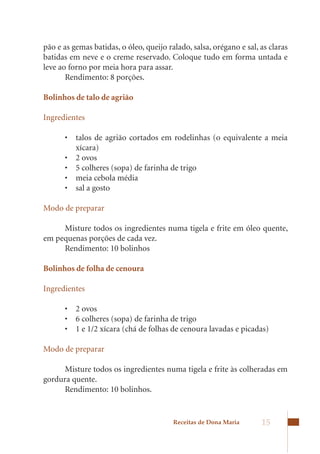 pão e as gemas batidas, o óleo, queijo ralado, salsa, orégano e sal, as claras
batidas em neve e o creme reservado. Coloque tudo em forma untada e
leve ao forno por meia hora para assar.
       Rendimento: 8 porções.

Bolinhos de talo de agrião

Ingredientes

      •	 talos	 de	 agrião	 cortados	 em	 rodelinhas	 (o	 equivalente	 a	 meia	
         xícara)	
      •	 2	ovos	
      •	 5	colheres	(sopa)	de	farinha	de	trigo	
      •	 meia	cebola	média	
      •	 sal	a	gosto	

Modo de preparar

     Misture todos os ingredientes numa tigela e frite em óleo quente,
em pequenas porções de cada vez.
     Rendimento: 10 bolinhos

Bolinhos de folha de cenoura

Ingredientes

      •	 2	ovos	
      •	 6	colheres	(sopa)	de	farinha	de	trigo	
      •	 1	e	1/2	xícara	(chá	de	folhas	de	cenoura	lavadas	e	picadas)

Modo de preparar

      Misture todos os ingredientes numa tigela e frite às colheradas em
gordura quente.
      Rendimento: 10 bolinhos.


                                         Receitas de Dona Maria      15
 