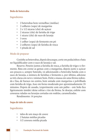 Bolo de beterraba

Ingredientes

      •	   2	beterrabas	bem	vermelhas	(médias)	
      •	   2	colheres	(sopa)	de	margarina	
      •	   2	e	1/2	xícaras	(chá)	de	açúcar	
      •	   2	xícaras	(chá)	de	farinha	de	trigo	
      •	   1	xícara	(chá)	de	suco	de	laranja	
      •	   3	ovos	
      •	   1	colher	(sopa)	de	fermento	em	pó	
      •	   2	colheres	(sopa)	de	farinha	de	rosca	
      •	   1	pitada	de	sal

Modo de preparar

        Cozinhe as beterrabas, depois descasque, corte em pedacinhos e bata
no liquidificador com o suco de laranja e sal.
        Reserve. Peneire juntos a farinha de rosca, a farinha de trigo e o fer-
mento. Bata em creme as gemas com a margarina, depois junte o açúcar
aos poucos e, sempre batendo, vá adicionando a beterraba batida com o
suco de laranja, a mistura de farinhas e fermento e, por último, adicione
as três claras em neve e misture bem. Deite a massa em uma fôrma redon-
da e lisa, de buraco no centro, bem untada com margarina e polvilhada
com	farinha	de	trigo.	Asse	em	forno	moderado	por	aproximadamente	35	
minutos.	Depois	de	assado,	(experimente	com	um	palito	-	este	bolo	fica	
ligeiramente	úmido)	deixe	esfriar	e	tire	da	fôrma.	Se	desejar,	enfeite	com	
cenouras raladas ou laranjas cortadas em rodelas, caramelizadas.
        Rendimento: 14 porções

Sopa de talo de couve

Ingredientes

      •	 talos	de	um	maço	de	couve	
      •	 2	batatas	médias	picadas	
      •	 1/2	cenoura	média	picada	


     16        Fundação Nacional de Saúde
 