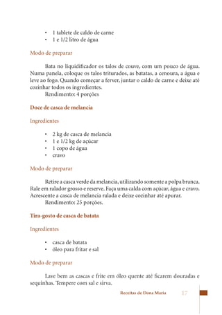 •	 1	tablete	de	caldo	de	carne	
      •	 1	e	1/2	litro	de	água

Modo de preparar

       Bata no liquidificador os talos de couve, com um pouco de água.
Numa panela, coloque os talos triturados, as batatas, a cenoura, a água e
leve	ao	fogo.	Quando	começar	a	ferver,	juntar	o	caldo	de	carne	e	deixe	até	
cozinhar todos os ingredientes.
       Rendimento: 4 porções

Doce de casca de melancia

Ingredientes

      •	   2	kg	de	casca	de	melancia	
      •	   1	e	1/2	kg	de	açúcar	
      •	   1	copo	de	água	
      •	   cravo

Modo de preparar

      Retire a casca verde da melancia, utilizando somente a polpa branca.
Rale em ralador grosso e reserve. Faça uma calda com açúcar, água e cravo.
Acrescente	a	casca	de	melancia	ralada	e	deixe	cozinhar	até	apurar.
      Rendimento: 25 porções.

Tira-gosto de casca de batata

Ingredientes

      •	 casca	de	batata	
      •	 óleo	para	fritar	e	sal

Modo de preparar

      Lave bem as cascas e frite em óleo quente até ficarem douradas e
sequinhas. Tempere com sal e sirva.
                                        Receitas de Dona Maria    17
 