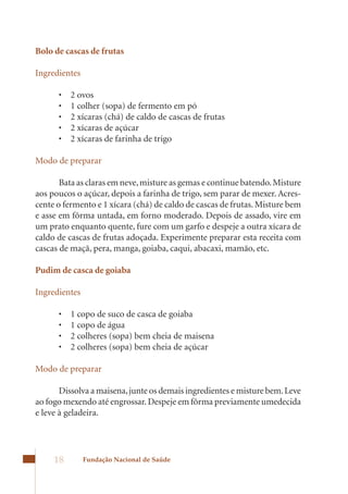 Bolo de cascas de frutas

Ingredientes

      •	   2	ovos	
      •	   1	colher	(sopa)	de	fermento	em	pó	
      •	   2	xícaras	(chá)	de	caldo	de	cascas	de	frutas	
      •	   2	xícaras	de	açúcar	
      •	   2	xícaras	de	farinha	de	trigo

Modo de preparar

       Bata as claras em neve, misture as gemas e continue batendo. Misture
aos	poucos	o	açúcar,	depois	a	farinha	de	trigo,	sem	parar	de	mexer.	Acres-
cente	o	fermento	e	1	xícara	(chá)	de	caldo	de	cascas	de	frutas.	Misture	bem	
e asse em fôrma untada, em forno moderado. Depois de assado, vire em
um	prato	enquanto	quente,	fure	com	um	garfo	e	despeje	a	outra	xícara	de	
caldo	de	cascas	de	frutas	adoçada.	Experimente	preparar	esta	receita	com	
cascas	de	maçã,	pera,	manga,	goiaba,	caqui,	abacaxi,	mamão,	etc.

Pudim de casca de goiaba

Ingredientes

      •	   1	copo	de	suco	de	casca	de	goiaba	
      •	   1	copo	de	água	
      •	   2	colheres	(sopa)	bem	cheia	de	maisena	
      •	   2	colheres	(sopa)	bem	cheia	de	açúcar

Modo de preparar

       Dissolva a maisena, junte os demais ingredientes e misture bem. Leve
ao	fogo	mexendo	até	engrossar.	Despeje	em	fôrma	previamente	umedecida	
e leve à geladeira.




     18        Fundação Nacional de Saúde
 
