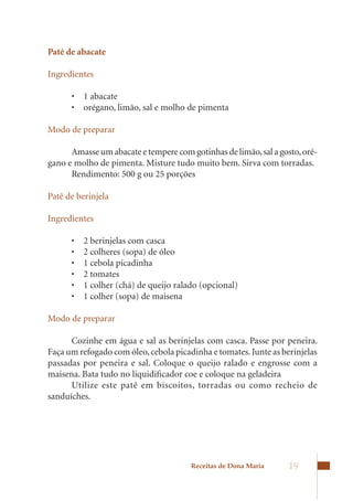 Patê de abacate

Ingredientes

      •	 1	abacate	
      •	 orégano,	limão,	sal	e	molho	de	pimenta

Modo de preparar

      Amasse um abacate e tempere com gotinhas de limão, sal a gosto, oré-
gano e molho de pimenta. Misture tudo muito bem. Sirva com torradas.
      Rendimento: 500 g ou 25 porções

Patê de berinjela

Ingredientes

      •	   2	berinjelas	com	casca	
      •	   2	colheres	(sopa)	de	óleo	
      •	   1	cebola	picadinha	
      •	   2	tomates	
      •	   1	colher	(chá)	de	queijo	ralado	(opcional)	
      •	   1	colher	(sopa)	de	maisena

Modo de preparar

      Cozinhe em água e sal as berinjelas com casca. Passe por peneira.
Faça um refogado com óleo, cebola picadinha e tomates. Junte as berinjelas
passadas por peneira e sal. Coloque o queijo ralado e engrosse com a
maisena. Bata tudo no liquidificador coe e coloque na geladeira
      Utilize este patê em biscoitos, torradas ou como recheio de
sanduíches.




                                        Receitas de Dona Maria    19
 