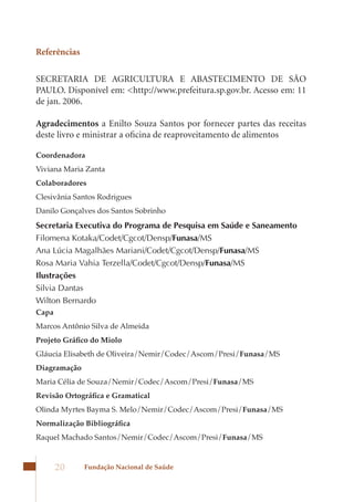 Referências

SECRETARIA DE AGRICULTURA E ABASTECIMENTO DE SÃO
PAULO. Disponível em: <http://www.prefeitura.sp.gov.br. Acesso em: 11
de jan. 2006.

Agradecimentos a Enilto Souza Santos por fornecer partes das receitas
deste livro e ministrar a oficina de reaproveitamento de alimentos

Coordenadora
Viviana Maria Zanta
Colaboradores
Clesivânia Santos Rodrigues
Danilo Gonçalves dos Santos Sobrinho
Secretaria Executiva do Programa de Pesquisa em Saúde e Saneamento
Filomena Kotaka/Codet/Cgcot/Densp/Funasa/MS
Ana Lúcia Magalhães Mariani/Codet/Cgcot/Densp/Funasa/MS
Rosa Maria Vahia Terzella/Codet/Cgcot/Densp/Funasa/MS
Ilustrações
Silvia Dantas
Wilton Bernardo
Capa
Marcos Antônio Silva de Almeida
Projeto Gráfico do Miolo
Gláucia Elisabeth de Oliveira/Nemir/Codec/Ascom/Presi/Funasa/MS
Diagramação
Maria Célia de Souza/Nemir/Codec/Ascom/Presi/Funasa/MS
Revisão Ortográfica e Gramatical
Olinda Myrtes Bayma S. Melo/Nemir/Codec/Ascom/Presi/Funasa/MS
Normalização Bibliográfica
Raquel Machado Santos/Nemir/Codec/Ascom/Presi/Funasa/MS



       20     Fundação Nacional de Saúde
 