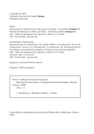 Copyright © 2009
Fundação Nacional de Saúde (Funasa).
Ministério da Saúde.


Editor:
Assessoria de Comunicação e Educação em Saúde – Ascom/Presi/Funasa/MS
Núcleo de Editoração e Mídias de Rede – Nemir/Ascom/Presi/Funasa/MS
SAS – Setor de Autarquias Sul, Quadra 4, Bloco N, 2º Andar
CEP: 70.070-040 – Brasília-DF

Distribuição e Informação:
Departamento de Engenharia de Saúde Pública, Coordenação Geral de
Cooperação Técnica em Saneamento, Coordenação de Desenvolvimento
Tecnológico em Engenharia Sanitária. Fundação Nacional de Saúde/MS
SAS – Setor de Autarquias Sul, Quadra 4, bloco N, 6º Andar
Telefone: (061) 3314-6278
CEP: 70.070-040 – Brasília-DF

Impresso no Brasil/Printed in Brazil

Tiragem: 1.000 exemplares




   Brasil. Fundação Nacional de Saúde.
       Receitas de Dona Maria. / Fundação Nacional de Saúde - Brasília:
   Funasa, 2009.
       20 p. : il.

       1. Alimentos 2. Resíduos Sólidos. I. Título.




É permitida a reprodução parcial ou total desta obra, desde que citada a
fonte.
 