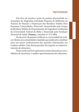 Apresentação

       Este livro de receitas é parte do projeto desenvolvido no
município de Alagoinhas intitulado Proposta de Melhorias no
Sistema de Manejo e Disposição dos Resíduos Sólidos Para
Pequenas Comunidades (Proresol), desenvolvido pelo Grupo
de Resíduos Sólidos do Departamento de Engenharia Ambiental
da Universidade Federal da Bahia e financiado pela Fundação
Nacional de Saúde (Funasa), convênio nº 511/2004.
       No decorrer do projeto verificou-se a necessidade de reali-
zar oficinas nas comunidades estudadas que pudessem contribuir
para um maior conhecimento das questões relacionadas aos
resíduos sólidos. Uma destas questões diz respeito ao reaprovei-
tamento de alimentos.
       Deste modo este livro apresenta receitas alternativas com o
objetivo de incentivar o melhor aproveitamento dos alimentos.
 