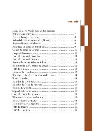 Sumário


Dicas de dona Maria para evitar maiores
perdas dos alimentos............................................................... 7
Bolo de laranja com casca ....................................................... 8
Kri-kri de laranja (tangerina, limão) ..................................... 8
Suco/refrigerante de laranja ................................................... 9
Moqueca de casca de melancia ............................................... 9
Geléia de casca de laranja ....................................................... 10
Crepe de laranja ...................................................................... 10
Doce de cascas de mamão ...................................................... 11
Doce de cascas de banana ....................................................... 11
Assado de cascas, talos ou folhas ............................................ 11
Bolinhos de talos, folhas ou cascas ......................................... 12
Patê de talos ............................................................................. 13
Lasanha de repolho ................................................................. 13
Tomates recheados com sobras de arroz ................................ 14
Torta de agrião ........................................................................ 14
Bolinho de talo de agriao ........................................................ 15
Bolinho de folha de cenoura .................................................. 15
Bolo de beterraba .................................................................... 15
Sopa de talo de couve .............................................................. 16
Doce de casca de melancia...................................................... 17
Tira-gosto de casca de batata .................................................. 17
Bolo de cascas de frutas .......................................................... 18
Pudim de casca de goiaba ....................................................... 18
Patê de abacate ........................................................................ 19
Patê de berinjela ...................................................................... 19
 
