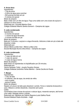 4. Arroz doce
Ingredientes:
- 1 Kg de arroz
- 2 litros de água para cozinhar
- 500 gramas de leite em pó
- 3 xícaras de açúcar
Modo de preparo:
Bata o leite com um litro de água. Faça uma calda com uma xícara de açúcar e
coloque no arroz pronto.
Elaborado por: Leonilda Martins Pinto
Colégio Estadual Alberto Santos Dumont – Campina da Lagoa

5. Leite condensado
Ingredientes:
- 2 xícaras de açúcar
- 1 xícara de água fervendo
- 3 xícaras de leite em pó
Modo de preparo:
Bata por 3 minutos, o açúcar e a água fervendo. Adicione o leite em pó e bata até
dissolver o leite.
Elaborado por:
Silvani Maria Lurdes Azzi - Maria Lurdes Lima
Escola Municipal Aurora Silva Alves – Campina da Lagoa

6. Leite condensado
Ingredientes:
- 1 copo de leite em pó
- 1 copo de açúcar
- ½ copo de água morna
Modo de preparo :
Bata todos os ingredientes no liqüidificador por 20 minutos.
Elaborado por:
Vanira Sampaio Tofoli - Juverly Faustino Gomes
Colégio Estadual Jerônimo Farias Martins – Santa Cecília do Pavão

7. Manjar
Ingredientes:
- 1 litro de leite
- 9 colheres, das de sopa, de amido de milho
- coco à gosto
- açúcar à gosto
Modo de preparo:
Separe um pouco de leite para dissolver o amido. Ferva o restante.Acrescente o
coco. Misture o amido dissolvido, mexendo sem parar.
Calda:
Caramelizar duas xícaras de açúcar e colocar água, mexendo sempre, até formar
uma calda. Despeje sobre o manjar.
Elaborado por: Marilene de Fátima Reguine-Luzia Gallina Paula
Escola Estadual Padre Anchieta – Inajá

Edson Candido Xavier                              10/4/2009                         12
 