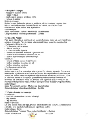 15.Manjar de laranjas
- 3 copos de suco de laranja
- 1 copo de água
- 4 colheres de sopa de amido de milho
- 1 xícara de açúcar
Modo de preparo:
Misture o suco de laranja, a água, o amido de milho e o açúcar. Leve ao fogo
brando, mexendo sempre. Quando formar um creme, coloque em fôrma
caramelizada. Após esfriar, leve à geladeira.
Elaborado por:
Neide Teresinha C. Martins - Marlene de Souza Freitas
Colégio Estadual Nilson Baptista Ribas – Curitiba

16. Colomba Pascal
Para quem não sabe, a colomba é um pão em forma de meia- lua com irresistíveis
gotas de chocolate. Para a massa, são necessários os seguintes ingredientes:
- 2 xícaras (chá) de farinha
- 2 colheres (sopa) de açúcar
- 150g de manteiga
- ¼ xícara de leite e 1 gema
- 1 tablete de chocolate ao leite e 1 gema de ovo
- 1 colher de sobremesa de fermento em pó
- 1 colher (sobremesa) de fermento em pó
Cobertura:
- 1 xícara (chá) de açúcar de confeiteiro
- 1 colher (sopa) de chocolate em pó
- 1 colher (sopa) de manteiga
- 2 colheres (sopa) de leite
Modo de preparo:
Junte o trigo, o açúcar, manteiga, leite e gema. Por ultimo o fermento. Forme uma
bola com os ingredientes e embrulhe no plástico. Em seguida leve á geladeira por
20 minutos. Numa mesa limpa polvilhe trigo e estique a massa com um rolo, corte
as laterais e depois os triângulos, que serão recheados com as barrinhas de
chocolate em formato de meia- lua. Pincele com a gema e leve ao forno por 20
minutos em temperatura média. Misture os ingredientes da cobertura para enfeitar.
Elaborado por:
Neide Teresinha C. Martins - Marlene de Souza Freitas
Colégio Estadual Nilson Baptista Ribas – Curitiba

17. Pudim de coco ou morango
Ingredientes:
- 2 pacotes de bebida de coco ou morango
- 2 Kg de leite
- 1 Kg de amido
Modo de preparo:
Em uma panela média ao fogo, prepare a bebida como de costume, acrescentando
o amido e leve à geladeira até adquirir o ponto de pudim.
Elaborado por: Sonia
Colégio Estadual Professor Algacyr Munhoz Maeder – Curitiba
Edson Candido Xavier                                10/4/2009                       15
 