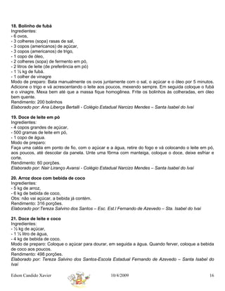 18. Bolinho de fubá
Ingredientes:
- 6 ovos,
- 3 colheres (sopa) rasas de sal,
- 3 copos (americanos) de açúcar,
- 3 copos (americanos) de trigo,
- 1 copo de óleo,
- 2 colheres (sopa) de fermento em pó,
- 2 litros de leite (de preferência em pó)
- 1 ½ kg de fubá.
- 1 colher de vinagre
Modo de preparo: Bata manualmente os ovos juntamente com o sal, o açúcar e o óleo por 5 minutos.
Adicione o trigo e vá acrescentando o leite aos poucos, mexendo sempre. Em seguida coloque o fubá
e o vinagre. Mexa bem até que a massa fique homogênea. Frite os bolinhos às colheradas, em óleo
bem quente.
Rendimento: 200 bolinhos
Elaborado por: Ana Liberça Bertalli - Colégio Estadual Narcizo Mendes – Santa Isabel do Ivaí

19. Doce de leite em pó
Ingredientes:
- 4 copos grandes de açúcar,
- 500 gramas de leite em pó,
- 1 copo de água.
Modo de preparo:
Faça uma calda em ponto de fio, com o açúcar e a água, retire do fogo e vá colocando o leite em pó,
aos poucos, até descolar da panela. Unte uma fôrma com manteiga, coloque o doce, deixe esfriar e
corte.
Rendimento: 60 porções.
Elaborado por: Nair Liranço Avansi - Colégio Estadual Narcizo Mendes – Santa Isabel do Ivaí

20. Arroz doce com bebida de coco
Ingredientes:
- 5 kg de arroz,
- 6 kg de bebida de coco,
Obs: não vai açúcar, a bebida já contém.
Rendimento: 316 porções.
Elaborado por:Tereza Salvino dos Santos – Esc. Est.l Fernando de Azevedo – Sta. Isabel do Ivaí

21. Doce de leite e coco
Ingredientes:
- ½ kg de açúcar,
- 1 ½ litro de água,
- 4 kg de bebida de coco.
Modo de preparo: Coloque o açúcar para dourar, em seguida a água. Quando ferver, coloque a bebida
de coco aos poucos.
Rendimento: 498 porções.
Elaborado por: Tereza Salvino dos Santos-Escola Estadual Fernando de Azevedo – Santa Isabel do
Ivaí

Edson Candido Xavier                             10/4/2009                                       16
 