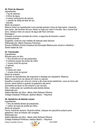 22. Pavê de Abacaxi
Ingredientes:
- 1 kg de abacaxi,
- 3 litros de água,
- 3 copos (americano) de açúcar,
- 1 pacote de 400g de leite em pó,
- biscoito.
Modo de preparo:
Misture todos os ingredientes numa panela grande e leve ao fogo baixo, mexendo
sem parar, até levantar fervura. Deixe no fogo por mais 5 minutos. Se o creme ficar
duro, coloque mais um pouco de água até ficar cremoso.
Montagem:
Coloque a primeira camada de creme, a segunda de biscoito e assim
sucessivamente.
Sugestão: pode-se usar rodelas de abacaxi para decorar.
Elaborado por: Maria Cleonice Francisco
Escola CEEBJA (Centro Estadual de Educação Básica para Jovens e Adultos) –
Santa Isabel do Ivaí

23. Tremendão
Ingredientes:
Receita para um litro.
- 1 litro de leite em pó (já preparado),
- 5 colheres (sopa) de amido de milho
- 1 xícara (chá) de açúcar,
- 2 gemas.
Suspiro:
- 2 claras em neve
- 1 xícara (chá) de açúcar
Modo de preparo:
Cozinhe os ingredientes até engrossar e despeje em assadeira. Reserve.
Bata o suspiro com as claras em neve e o açúcar.
Espalhe o suspiro por cima do creme e dê umas leves batidinhas. Leve ao forno até
dourar, deixe esfriar e guarde na geladeira até servir.
Aconselha-se fazer no dia anterior a ser servido.
Obs: o leite pode ser substituído pela bebida láctea.
Elaborado por:
Idalina Mendes da Silva - Maria Júlia Pelissari Oliveira
Colégio Estadual Professor Jaelson Biácio – Piquirivaí

24. Geladinho de Bebida Láctea
Ingredientes:
- 1 litro de bebida láctea (já preparado)
- 1 colher de sopa de amido de milho.
Modo de preparo:
Ferva, mexendo sempre. Quando esfriar, coloque em pacotinho próprio para
geladinho, leve ao freezer até congelar.
Elaborado por:
Idalina Mendes da Silva - Maria Júlia Pelissari Oliveira
Colégio Estadual Professor Jaelson Biácio – Piquirivaí
Edson Candido Xavier                                10/4/2009                         17
 