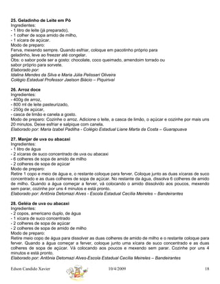 25. Geladinho de Leite em Pó
Ingredientes:
- 1 litro de leite (já preparado),
- 1 colher de sopa amido de milho,
- 1 xícara de açúcar.
Modo de preparo:
Ferva, mexendo sempre. Quando esfriar, coloque em pacotinho próprio para
geladinho, leve ao freezer até congelar.
Obs: o sabor pode ser a gosto: chocolate, coco queimado, amendoim torrado ou
sabor próprio para sorvete.
Elaborado por:
Idalina Mendes da Silva e Maria Júlia Pelissari Oliveira
Colégio Estadual Professor Jaelson Biácio – Piquirivaí

26. Arroz doce
Ingredientes:
- 400g de arroz,
- 800 ml de leite pasteurizado,
- 250g de açúcar,
- casca de limão e canela a gosto.
Modo de preparo: Cozinhe o arroz. Adicione o leite, a casca de limão, o açúcar e cozinhe por mais uns
20 minutos. Deixe esfriar e salpique com canela.
Elaborado por: Maria Izabel Padilha - Colégio Estadual Liane Marta da Costa – Guarapuava

27. Manjar de uva ou abacaxi
Ingredientes:
- 1 litro de água
- 2 xícaras de suco concentrado de uva ou abacaxi
- 6 colheres de sopa de amido de milho
- 2 colheres de sopa de açúcar
Modo de preparo:
Retire 1 copo e meio de água e, o restante coloque para ferver. Coloque junto as duas xícaras de suco
concentrado e as duas colheres de sopa de açúcar. No restante da água, dissolva 6 colheres de amido
de milho. Quando a água começar a ferver, vá colocando o amido dissolvido aos poucos, mexendo
sem parar, cozinhe por uns 4 minutos e está pronto.
Elaborado por: Antônia Detomazi Alves - Escola Estadual Cecília Meireles – Bandeirantes

28. Geléia de uva ou abacaxi
Ingredientes:
- 2 copos, americano duplo, de água
- 1 xícara de suco concentrado
- 2 colheres de sopa de açúcar
- 2 colheres de sopa de amido de milho
Modo de preparo:
Retire meio copo de água para dissolver as duas colheres de amido de milho e o restante coloque para
ferver. Quando a água começar a ferver, coloque junto uma xícara de suco concentrado e as duas
colheres de sopa de açúcar. Vá colocando aos poucos e mexendo sem parar. Cozinhe por uns 4
minutos e está pronto.
Elaborado por: Antônia Detomazi Alves-Escola Estadual Cecília Meireles – Bandeirantes

Edson Candido Xavier                             10/4/2009                                        18
 