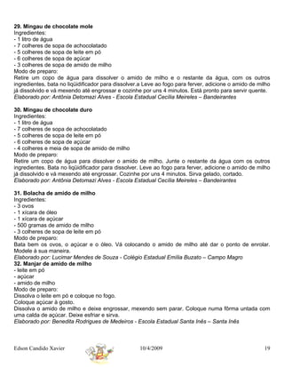 29. Mingau de chocolate mole
Ingredientes:
- 1 litro de água
- 7 colheres de sopa de achocolatado
- 5 colheres de sopa de leite em pó
- 6 colheres de sopa de açúcar
- 3 colheres de sopa de amido de milho
Modo de preparo:
Retire um copo de água para dissolver o amido de milho e o restante da água, com os outros
ingredientes, bata no liqüidificador para dissolver.a Leve ao fogo para ferver, adicione o amido de milho
já dissolvido e vá mexendo até engrossar e cozinhe por uns 4 minutos. Está pronto para servir quente.
Elaborado por: Antônia Detomazi Alves - Escola Estadual Cecília Meireles – Bandeirantes

30. Mingau de chocolate duro
Ingredientes:
- 1 litro de água
- 7 colheres de sopa de achocolatado
- 5 colheres de sopa de leite em pó
- 6 colheres de sopa de açúcar
- 4 colheres e meia de sopa de amido de milho
Modo de preparo:
Retire um copo de água para dissolver o amido de milho. Junte o restante da água com os outros
ingredientes. Bata no liqüidificador para dissolver. Leve ao fogo para ferver, adicione o amido de milho
já dissolvido e vá mexendo até engrossar. Cozinhe por uns 4 minutos. Sirva gelado, cortado.
Elaborado por: Antônia Detomazi Alves - Escola Estadual Cecília Meireles – Bandeirantes

31. Bolacha de amido de milho
Ingredientes:
- 3 ovos
- 1 xícara de óleo
- 1 xícara de açúcar
- 500 gramas de amido de milho
- 3 colheres de sopa de leite em pó
Modo de preparo:
Bata bem os ovos, o açúcar e o óleo. Vá colocando o amido de milho até dar o ponto de enrolar.
Modele à sua maneira.
Elaborado por: Lucimar Mendes de Souza - Colégio Estadual Emília Buzato – Campo Magro
32. Manjar de amido de milho
- leite em pó
- açúcar
- amido de milho
Modo de preparo:
Dissolva o leite em pó e coloque no fogo.
Coloque açúcar à gosto.
Dissolva o amido de milho e deixe engrossar, mexendo sem parar. Coloque numa fôrma untada com
uma calda de açúcar. Deixe esfriar e sirva.
Elaborado por: Benedita Rodrigues de Medeiros - Escola Estadual Santa Inês – Santa Inês



Edson Candido Xavier                               10/4/2009                                          19
 