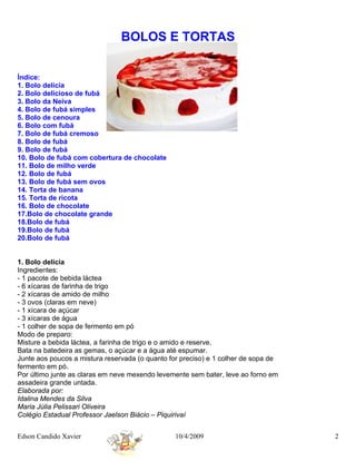 BOLOS E TORTAS


Índice:
1. Bolo delícia
2. Bolo delicioso de fubá
3. Bolo da Neiva
4. Bolo de fubá simples
5. Bolo de cenoura
6. Bolo com fubá
7. Bolo de fubá cremoso
8. Bolo de fubá
9. Bolo de fubá
10. Bolo de fubá com cobertura de chocolate
11. Bolo de milho verde
12. Bolo de fubá
13. Bolo de fubá sem ovos
14. Torta de banana
15. Torta de ricota
16. Bolo de chocolate
17.Bolo de chocolate grande
18.Bolo de fubá
19.Bolo de fubá
20.Bolo de fubá


1. Bolo delícia
Ingredientes:
- 1 pacote de bebida láctea
- 6 xícaras de farinha de trigo
- 2 xícaras de amido de milho
- 3 ovos (claras em neve)
- 1 xícara de açúcar
- 3 xícaras de água
- 1 colher de sopa de fermento em pó
Modo de preparo:
Misture a bebida láctea, a farinha de trigo e o amido e reserve.
Bata na batedeira as gemas, o açúcar e a água até espumar.
Junte aos poucos a mistura reservada (o quanto for preciso) e 1 colher de sopa de
fermento em pó.
Por último junte as claras em neve mexendo levemente sem bater, leve ao forno em
assadeira grande untada.
Elaborada por:
Idalina Mendes da Silva
Maria Júlia Pelissari Oliveira
Colégio Estadual Professor Jaelson Biácio – Piquirivaí


Edson Candido Xavier                             10/4/2009                          2
 