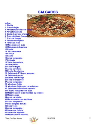 SALGADOS


Índice:
1. Risólis
2. Tutu de feijão
3. Arroz temperado com frango
4. Arroz temperado
5. Canja de arroz e charque
6. Torta rápida de frango
7. Torta de frango
8. Tempero completo
9. Farofa de fubá
10.Maionese sem ovos
11.Maionese de legumes
12.Farofa
13. Pizza enrolada
14.Cuscuz
15.Farofa
16.Arroz temperado
17.Feijoada
18.Torta de sardinha
19.Sopa pronta
20.Sopa de feijão
21.Arroz carreteiro
22.Farofa de salsicha
23. Bolinho de PTS com legumes
24. Bolinho de arroz
25.Risoto com frango
26.Sopa de macarrão
27.Arroz temperado
28. Virado de feijão
29. Virado de feijão com carne bovina
30. Bolinhos de folhas de cenoura
31.Chuchu refogado com ovos
32.Macarrão com ovos mexidos ou cozidos
33.Macarronese
34.Arroz carreteiro
35.Macarronada com sardinha
36.Arroz temperado
37.Bolo salgado de fubá
38.Sopa verde
39.Arroz temperado
40.Sopa com farinha
41.Sopa com legumes
42.Macarrão com ervilhas
Edson Candido Xavier                      10/4/2009   22
 