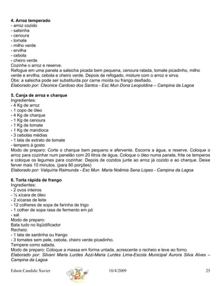 4. Arroz temperado
- arroz cozido
- salsinha
- cenoura
- tomate
- milho verde
- ervilha
- cebola
- cheiro verde
Cozinhe o arroz e reserve.
Refogue em uma panela a salsicha picada bem pequena, cenoura ralada, tomate picadinho, milho
verde e ervilha, cebola e cheiro verde. Depois de refogado, misture com o arroz e sirva.
Obs: a salsicha pode ser substituída por carne moída ou frango desfiado.
Elaborado por: Cleonice Cardoso dos Santos - Esc Mun Dona Leopoldina – Campina da Lagoa

5. Canja de arroz e charque
Ingredientes:
- 4 Kg de arroz
- 1 copo de óleo
- 4 Kg de charque
- 1 Kg de cenoura
- 1 Kg de tomate
- 1 Kg de mandioca
- 3 cebolas médias
- 1 lata de extrato de tomate
- tempero à gosto
Modo de preparo: Corte o charque bem pequeno e afervente. Escorra a água, e reserve. Coloque o
arroz para cozinhar num panelão com 20 litros de água. Coloque o óleo numa panela, frite os temperos
e coloque os legumes para cozinhar. Depois de cozidos junte ao arroz já cozido e ao charque. Deixe
ferver mais 10 minutos. (para 80 porções)
Elaborado por: Valquíria Raimunda - Esc Mun Maria Noêmia Sena Lopes - Campina da Lagoa

6. Torta rápida de frango
Ingredientes:
- 2 ovos inteiros
- ½ xícara de óleo
- 2 xícaras de leite
- 12 colheres de sopa de farinha de trigo
- 1 colher de sopa rasa de fermento em pó
- sal
Modo de preparo:
Bata tudo no liqüidificador
Recheio:
- 1 lata de sardinha ou frango
- 3 tomates sem pele, cebola, cheiro verde picadinho.
Tempere como salada.
Modo de preparo: Coloque a massa em forma untada, acrescente o recheio e leve ao forno.
Elaborado por: Silvani Maria Lurdes Azzi-Maria Lurdes Lima-Escola Municipal Aurora Silva Alves –
Campina da Lagoa

Edson Candido Xavier                             10/4/2009                                       25
 