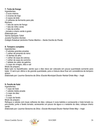7. Torta de frango
Ingredientes:
- 3 ovos inteiros
- 3 xícaras de trigo
- 2 copos de leite
- 2 colheres de fermento para pão
Recheio:
- 1 lata de carne de frango
- 1 lata de milho verde
- 1 lata de ervilha
- tomate e cheiro verde à gosto
Elaborado por:
Vanira Sampaio Tofoli
Juverly Faustino Gomes
Colégio Estadual Jerônimo Farias Martins – Santa Cecília do Pavão


8. Tempero completo
Ingredientes:
- 2 cebolas grandes picadas
- 1 colher de pimenta do reino
- 15 dentes de alho
- 1 colher de sopa de colorau
- 1 colher de sopa de cominho
- 1 tablete de caldo de galinha
- ½ copo de vinagre, óleo e sal
Modo de preparo:
Bata tudo no liqüidificador, sendo que o óleo deve ser colocado em pouca quantidade somente para
bater. O sal é por último e de grande quantidade, pois a mistura deve ficar em consistência de tempero
arisco.
Elaborado por: Laurina Geracina da Silva.-Escola Municipal Doutor Narbal Orete May – Inajá



9. Farofa de fubá
Ingredientes:
- 1 copo de fubá
- 1 cebola média picada
- ½ copo de óleo
- 2 ovos
- ½ copo de farelo
Modo de preparo:
Refogue a cebola com duas colheres de óleo; coloque 2 ovos batidos e acrescente o fubá torrado ou
pré-cozido; junte o farelo torrado; acrescente um pouco de água e o restante do óleo; coloque cheiro
verde.
Elaborado por: Laurina Geracina da Silva.- Escola Municipal Doutor Narbal Orete May – Inajá




Edson Candido Xavier                              10/4/2009                                        26
 