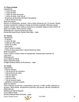 13. Pizza enrolada
Ingredientes:
- 1 xícara de óleo
- 1 xícara de leite
- 1 colher de sopa de açúcar
- 1 colher de sopa, rasa, de sal
- 40 gramas de fermento (fermento de padaria)
- ½ Kg de farinha de trigo
Modo de preparo:
Misture os ingredientes, amasse, cubra e deixe descansar por 15 minutos. Depois
amasse novamente e estique a massa em formato quadrado. Recheie à gosto:
orégano, tomate, carne moída ou presunto e mussarela. Depois enrole e feche os
lados com palitos. Deixe crescer e asse.
Elaborado por: Laurina Geracina da Silva.
Escola Municipal Doutor Narbal Orete May – Inajá

14. Cuscuz
Ingredientes:
- 4 cebolas
- 2 copos de óleo
- 3 latas de milho verde
- 3 latas de ervilha
- sal à gosto
- cheiro verde à vontade
- 2 litros de água para cada ½ Kg de farinha de milho
Modo de preparo:
Faça o molho e misture todos os ingredientes. Coloque para cozinhar na
cuscuzeira.
Elaborado por:
Luzia Galina de Paula
Neuza Geracina Paula
Colégio Estadual Barão do Rio Branco – Inajá

15. Farofa
Ingredientes:
- 2 Kg de charque
- 1 Kg de farinha de mandioca
- 1 Kg de farinha de milho
- 1 lata de salsicha
- 1 lata de milho
- 1 lata de ervilha
- 1 Kg de cenoura ralada
- cebolinha e tempero à gosto
Modo de preparo:
Frite o charque, já sem sal, e acrescente a cenoura, o milho, ervilha, salsicha e o
tempero. Deixe esfriar. Acrescente as farinhas, aos poucos, até dar consistência.
Elaborado por:
Marilene de Fátima Reguine
Luzia Gallina Paula
Escola Estadual Padre Anchieta – Inajá
Edson Candido Xavier                               10/4/2009                          28
 