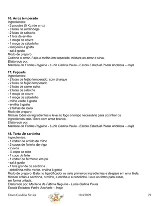 16. Arroz temperado
Ingredientes:
- 2 pacotes (5 Kg) de arroz
- 3 latas de almôndega
- 2 latas de salsicha
- 1 lata de ervilha
- 1 maço de couve
- 1 maço de cebolinha
- temperos à gosto
- sal à gosto
Modo de preparo:
Cozinhe o arroz. Faça o molho em separado, misture ao arroz e sirva.
Elaborado por:
Marilene de Fátima Reguine - Luzia Gallina Paula - Escola Estadual Padre Anchieta – Inajá

17. Feijoada
Ingredientes:
- 2 latas de feijão temperado, com charque
- 2 latas de feijão temperado
- 2 latas de carne suína
- 2 latas de salsicha
- 1 maço de couve
- 1 maço de cebolinha
- milho verde à gosto
- ervilha à gosto
- 2 folhas de louro
Modo de preparo:
Misture todos os ingredientes e leve ao fogo o tempo necessário para cozinhar os
ingredientes crús. Sirva com arroz branco.
Elaborado por:
Marilene de Fátima Reguine - Luzia Gallina Paula - Escola Estadual Padre Anchieta – Inajá

18. Torta de sardinha
Ingredientes:
- 1 colher de amido de milho
- 2 copos de farinha de trigo
- 2 ovos
- ½ copo de óleo
- 1 copo de leite
- 1 colher de fermento em pó
- sal à gosto
- 1 lata grande de sardinha
- cebolinha,milho verde, ervilha à gosto
Modo de preparo: Bata no liquidificador os sete primeiros ingredientes e despeje em uma tijela.
Misture então a sardinha, o milho, a ervilha e a cebolinha. Leve ao forno para assar,
em forma untada.
Elaborado por: Marilene de Fátima Reguine - Luzia Gallina Paula
Escola Estadual Padre Anchieta – Inajá

Edson Candido Xavier                              10/4/2009                                       29
 