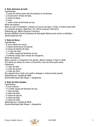 2. Bolo delicioso de fubá
Ingredientes:
- ½ quilo de mistura para bolo de abacaxi ou de laranja,
- 2 xícaras bem cheias de fubá,
- 2 copos de água,
- 2 ovos,
- 1 colher (chá) de fermento em pó.
Modo de preparo:
Bata os ovos na batedeira, coloque um pouco de água, o fubá, a mistura para bolo
e o restante da água. Bata bem. Por último coloque o fermento.
Elaborado por: Maria Cleonice Francisco
Escola CEEBJA (Centro Estadual de Educação Básica para Jovens e Adultos) –
Santa Isabel do Ivaí

3. Bolo da Neiva
Ingredientes:
- 5 ovos (claras em neve),
- 3 copos (americano) de açúcar,
- 4 copos de farinha de trigo,
- 1 ½ copo de leite,
- 1½ colher (sopa) de fermento em pó,
- 3 colheres (sopa) bem cheias de margarina.
Modo de preparo:
Bata o açúcar, a margarina e as gemas, depois coloque o trigo e o leite.
Por último as claras em neve e o fermento. Leve ao forno para assar.
Cobertura:
- ½ copo de leite,
- ½ copo de açúcar,
- ½ copo de coco.
Em seguida fure o bolo com garfo e despeje a mistura ainda quente.
Elaborado por: Verilda de Melo
Escola Municipal São Roque – Guapirama

4. Bolo de fubá simples
Ingredientes:
- 4 ovos inteiros,
- 1½ colher (sopa) de fermento em pó,
- 1 copo de óleo,
- 3 copos de leite,
- 3 copos de açúcar,
- 3 copos de trigo,
- 3 copos de fubá.
Elaborado por: Verilda de Melo
Escola Municipal São Roque – Guapirama




Edson Candido Xavier                               10/4/2009                       3
 
