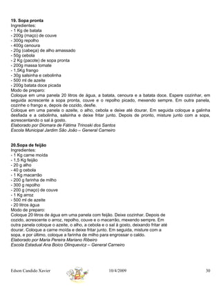 19. Sopa pronta
Ingredientes:
- 1 Kg de batata
- 200g (maço) de couve
- 300g repolho
- 400g cenoura
- 20g (cabeça) de alho amassado
- 50g cebola
- 2 Kg (pacote) de sopa pronta
- 200g massa tomate
- 1,5Kg frango
- 30g salsinha e cebolinha
- 500 ml de azeite
- 200g batata doce picada
Modo de preparo:
Coloque em uma panela 20 litros de água, a batata, cenoura e a batata doce. Espere cozinhar, em
seguida acrescente a sopa pronta, couve e o repolho picado, mexendo sempre. Em outra panela,
cozinhe o frango e, depois de cozido, desfie.
Coloque em uma panela o azeite, o alho, cebola e deixe até dourar. Em seguida coloque a galinha
desfiada e a cebolinha, salsinha e deixe fritar junto. Depois de pronto, misture junto com a sopa,
acrescentando o sal à gosto.
Elaborado por Diomara de Fátima Trinoski dos Santos
Escola Municipal Jardim São João – General Carneiro


20.Sopa de feijão
Ingredientes:
- 1 Kg carne moída
- 1,5 Kg feijão
- 20 g alho
- 40 g cebola
- 1 Kg macarrão
- 200 g farinha de milho
- 300 g repolho
- 200 g (maço) de couve
- 1 Kg arroz
- 500 ml de azeite
- 20 litros água
Modo de preparo:
Coloque 20 litros de água em uma panela com feijão. Deixe cozinhar. Depois de
cozido, acrescente o arroz, repolho, couve e o macarrão, mexendo sempre. Em
outra panela coloque o azeite, o alho, a cebola e o sal à gosto, deixando fritar até
dourar. Coloque a carne moída e deixe fritar junto. Em seguida, misture com a
sopa, e por último, coloque a farinha de milho para engrossar o caldo.
Elaborado por Maria Pereira Mariano Ribeiro
Escola Estadual Ana Boico Olinquevicz – General Carneiro




Edson Candido Xavier                                10/4/2009                                  30
 