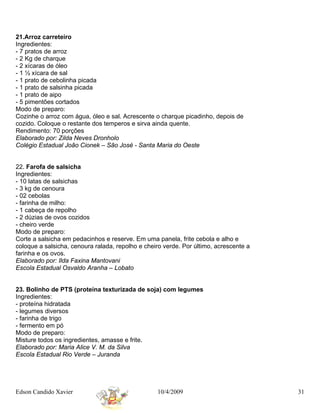 21.Arroz carreteiro
Ingredientes:
- 7 pratos de arroz
- 2 Kg de charque
- 2 xícaras de óleo
- 1 ½ xícara de sal
- 1 prato de cebolinha picada
- 1 prato de salsinha picada
- 1 prato de aipo
- 5 pimentões cortados
Modo de preparo:
Cozinhe o arroz com água, óleo e sal. Acrescente o charque picadinho, depois de
cozido. Coloque o restante dos temperos e sirva ainda quente.
Rendimento: 70 porções
Elaborado por: Zilda Neves Dronholo
Colégio Estadual João Cionek – São José - Santa Maria do Oeste


22. Farofa de salsicha
Ingredientes:
- 10 latas de salsichas
- 3 kg de cenoura
- 02 cebolas
- farinha de milho:
- 1 cabeça de repolho
- 2 dúzias de ovos cozidos
- cheiro verde
Modo de preparo:
Corte a salsicha em pedacinhos e reserve. Em uma panela, frite cebola e alho e
coloque a salsicha, cenoura ralada, repolho e cheiro verde. Por último, acrescente a
farinha e os ovos.
Elaborado por: Ilda Faxina Mantovani
Escola Estadual Osvaldo Aranha – Lobato


23. Bolinho de PTS (proteína texturizada de soja) com legumes
Ingredientes:
- proteína hidratada
- legumes diversos
- farinha de trigo
- fermento em pó
Modo de preparo:
Misture todos os ingredientes, amasse e frite.
Elaborado por: Maria Alice V. M. da Silva
Escola Estadual Rio Verde – Juranda




Edson Candido Xavier                              10/4/2009                            31
 