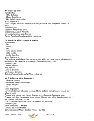 28. Virado de feijão
Ingredientes:
- 12 kg de feijão
- 4 latas de salsicha
- 4 kg de farinha de milho
Modo de preparo:
Ferva o feijão, misture a salsicha e os temperos que tiver e depois a farinha de
milho.
Elaborado por:
Noelia de Almeida da Silva
Sebastiana Alves de Almeida
Veronice Francisca das Chaves
Escola Estadual Dona Leopoldina – Juranda

29. Virado de feijão com carne bovina
Ingredientes:
- óleo
- cebola
- alho
- carne bovina cozida
- feijão cozido
- farinha de milho
Modo de preparo:
Frite o alho e a cebola no óleo. Acrescente o feijão e a carne bovina, picada miúdo
ou desfiada. Em seguida, acrescente a farinha até dar o ponto.
Elaborado por:
Celia B. Pereira
Ilma Pereira
Maria E. Coutinho
Marilourdes Carolino
Colégio Estadual João Maffei Rosa – Juranda

30. Bolinhos de folha de cenoura
- folhas de cenoura
- 4 colheres de farinha de trigo
- 1 copo de água
- sal
Modo de preparo:
Lave muito bem as folhas de cenoura. Retire os talos mais grossos, separe as
folhas e corte.
Prepare uma massa com 1 copo de água e 4 colheres de farinha de trigo.
Coloque as folhas de cenoura nesta massa. Misture bem e frite às colheradas em
óleo quente. Salpique com sal.
Obs: pode-se substituir as folhas de cenoura por espinafre.
Elaborado por:
Neide Teresinha C. Martins
Marlene de Souza Freitas
Colégio Estadual Nilson Baptista Ribas – Curitiba

Edson Candido Xavier                               10/4/2009                          33
 