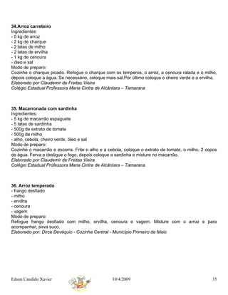 34.Arroz carreteiro
Ingredientes:
- 5 kg de arroz
- 2 kg de charque
- 2 latas de milho
- 2 latas de ervilha
- 1 kg de cenoura
- óleo e sal
Modo de preparo:
Cozinhe o charque picado. Refogue o charque com os temperos, o arroz, a cenoura ralada e o milho,
depois coloque a água. Se necessário, coloque mais sal.Por último coloque o cheiro verde e a ervilha.
Elaborado por Claudemir de Freitas Vieira
Colégio Estadual Professora Maria Cintra de Alcântara – Tamarana



35. Macarronada com sardinha
Ingredientes:
- 5 kg de macarrão espaguete
- 5 latas de sardinha
- 500g de extrato de tomate
- 500g de milho
- alho, cebola, cheiro verde, óleo e sal
Modo de preparo:
Cozinhe o macarrão e escorra. Frite o alho e a cebola, coloque o extrato de tomate, o milho, 2 copos
de água. Ferva e desligue o fogo, depois coloque a sardinha e misture no macarrão.
Elaborado por Claudemir de Freitas Vieira
Colégio Estadual Professora Maria Cintra de Alcântara – Tamarana



36. Arroz temperado
- frango desfiado
- milho
- ervilha
- cenoura
- vagem
Modo de preparo:
Refogue frango desfiado com milho, ervilha, cenoura e vagem. Misture com o arroz e para
acompanhar, sirva suco.
Elaborado por: Dirce Devéquio - Cozinha Central - Município Primeiro de Maio




Edson Candido Xavier                             10/4/2009                                        35
 