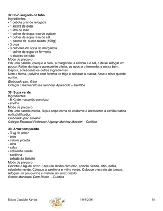 37.Bolo salgado de fubá
Ingredientes:
- 1 cebola grande refogada
- 1 xícara de óleo
- 1 litro de leite
- 1 colher de sopa rasa de açúcar
- 1 colher de sopa rasa de sal
- 1 pacote de queijo ralado (100g)
- 3 ovos
- 3 colheres de sopa de margarina
- 1 colher de sopa de fermento
- 4 xícaras de fubá
Modo de preparo:
Em uma panela, coloque o óleo, a margarina, a cebola e o sal, e deixe refogar um
pouco. Retire do fogo e acrescente o leite, os ovos e o fermento, e mexa bem.
Depois, acrescente os outros ingredientes.
Unte a fôrma, polvilhe com farinha de trigo e coloque a massa. Asse e sirva quente
ou frio.
Elaborado por: Gina
Colégio Estadual Nossa Senhora Aparecida – Curitiba

38. Sopa verde
Ingredientes:
- 6 Kg de macarrão parafuso
- ervilha
Modo de preparo:
Em uma panela média, faça a sopa como de costume e acrescente a ervilha batida
no liqüidificador.
Elaborado por: Silvanir
Colégio Estadual Professor Algacyr Munhoz Maeder – Curitiba

39. Arroz temperado
- 3 kg de arroz
- óleo
- cebola picada
- alho
- salsa
- cebolinha verde
- sardinha
- extrato de tomate
Modo de preparo:
Cozinhe 3 Kg de arroz. Faça um molho com óleo, cebola picada, alho, salsa,
cebolinha verde. Coloque a sardinha e milho verde. Coloque o extrato de tomate,
refogue um pouquinho e misture ao arroz cozido.
Escola Municipal Dom Bosco – Curitiba




Edson Candido Xavier                              10/4/2009                          36
 