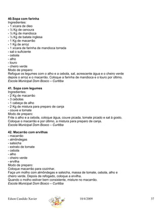 40.Sopa com farinha
Ingredientes:
- 1 xícara de óleo
- ½ Kg de cenoura
- ½ Kg de mandioca
- ½ Kg de batata inglesa
- 1 Kg de macarrão
- 1 Kg de arroz
- 1 xícara de farinha de mandioca torrada
- sal o suficiente
- cebola
- alho
- louro
- cheiro verde
Modo de preparo:
Refogue os legumes com o alho e a cebola, sal, acrescente água e o cheiro verde
depois o arroz e o macarrão. Coloque a farinha de mandioca e o louro por último.
Escola Municipal Dom Bosco – Curitiba

41. Sopa com legumes
Ingredientes:
- 2 Kg de macarrão
- 3 cebolas
- 1 cabeça de alho
- 2 Kg de mistura para preparo de canja
- couve e tomate
Modo de preparo:
Frite o alho e a cebola, coloque água, couve picada, tomate picado e sal à gosto.
Coloque o macarrão e por último, a mistura para preparo de canja.
Escola Municipal Dom Bosco – Curitiba

42. Macarrão com ervilhas
- macarrão
- almôndegas
- salsicha
- extrato de tomate
- cebola
- alho
- cheiro verde
- ervilha
Modo de preparo:
Coloque macarrão para cozinhar.
Faça um molho com almôndegas e salsicha, massa de tomate, cebola, alho e
cheiro verde. Depois de refogado, coloque a ervilha.
Quando o molho estiver bem consistente, misture no macarrão.
Escola Municipal Dom Bosco – Curitiba



Edson Candido Xavier                              10/4/2009                         37
 