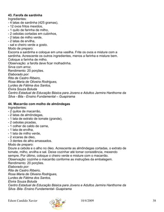 43. Farofa de sardinha
Ingredientes:
- 4 latas de sardinha (425 gramas),
- 12 ovos fritos mexidos,
- 1 quilo de farinha de milho,
- 2 cebolas cortadas em cubinhos,
- 2 latas de milho verde,
- 2 latas de ervilha,
- sal e cheiro verde a gosto.
Modo de preparo:
Escorra a sardinha e coloque em uma vasilha. Frite os ovos e misture com a
sardinha. Acrescente os outros ingredientes, menos a farinha e misture bem.
Coloque a farinha de milho.
Observação: a farofa deve ficar molhadinha.
Sirva com arroz.
Rendimento: 20 porções.
Elaborado por:
Rita de Castro Ribeiro,
Rosa Maria de Oliveira Rodrigues,
Lurdes de Fátima dos Santos,
Elvira Souza Boluda
Centro Estadual de Educação Básica para Jovens e Adultos Jarmira Hanthorne da
Silva - Bila - Ensino Fundamental – Guapirama

44. Macarrão com molho de almôndegas
Ingredientes:
- 2 quilos de macarrão,
- 2 latas de almôndegas,
- 1 lata de extrato de tomate (grande),
- 2 cebolas picadas,
- 1 colher de caldo de carne,
- 1 lata de ervilha,
- 1 lata de milho verde,
- 2 xícaras de óleo,
- 3 dentes de alho amassados.
Modo de preparo:
Doure a cebola e o alho no óleo. Acrescente as almôndegas cortadas, o extrato de
tomate, milho, ervilha e sal. Deixe cozinhar até tomar consistência, mexendo
sempre. Por último, coloque o cheiro verde e misture com o macarrão.
Observação: cozinhe o macarrão conforme as instruções da embalagem.
Rendimento: 20 porções.
Elaborado por:
Rita de Castro Ribeiro,
Rosa Maria de Oliveira Rodrigues,
Lurdes de Fátima dos Santos,
Elvira Souza Boluda
Centro Estadual de Educação Básica para Jovens e Adultos Jarmira Hanthorne da
Silva- Bila- Ensino Fundamental- Guapirama


Edson Candido Xavier                             10/4/2009                         38
 