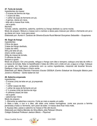 47. Torta de tomate
Ingredientes da massa:
- 3 xícaras de farinha de trigo,
- 1 xícara de óleo,
- 1 colher de sopa de fermento em pó,
- 3 gemas, claras em neve,
- leite até a massa ficar mole,
- sal a gosto.
Recheio:
Tomate, cebola, cebolinha, salsinha, sardinha ou frango desfiado ou carne moída.
Modo de preparo: Misture a massa com o recheio e deixe para misturar por último o fermento em pó e
as claras em neve. Leve para assar.
Elaborado por: Áurea A. Cardoso de Oliveira-Escola Rural Manoel Gonçalves Sebastião – Guapirama

48. Gogó de frango
Ingredientes:
2 litros de água,
3 latas de frango desfiado,
3 latas de milho,
500 g de leite em pó,
cheiro verde a gosto,
200g de massa de tomate,
5 colheres de óleo,
tempero a gosto.
Modo de preparo: Em uma panela, refogue o frango com óleo e tempero; coloque uma lata de milho e
a massa de tomate. Bata no liqüidificador 2 latas de milho com o leite em pó, a água e o trigo. Coloque
na panela, em fogo baixo, juntamente com os outros ingredientes, mexendo até levantar fervura.
Desligue o fogo e coloque o cheiro verde.
Elaborado por Maria Cleonice Francisco Escola CEEBJA (Centro Estadual de Educação Básica para
Jovens e Adultos) – Santa Isabel do Ivaí

49. Salsicha empanada
Ingredientes:
- 2 xícaras (chá) de leite em pó, já preparado
- 1 ovo
- 1 colher (sopa) de óleo
- 1 colher de sopa de fermento em pó
- 2 ½ xícaras (chá) de farinha de trigo
- 4 colheres (sopa) de fubá
- sal a gosto
- salsicha tipo Viena
Modo de preparo:
1- Afervente as salsichas e escorra. Corte ao meio e espete um palito.
2- Bata o leite, o ovo e o óleo, até obter uma massa homogênea. Junte aos poucos a farinha
peneirada,o fubá e o fermento, sem parar de bater. A massa deve ficar meio mole.
3- Aqueça óleo, passe a salsicha na massa e frite até dourar.
Elaborado por:Idalina Mendes da Silva-Maria Júlia Pelissari Oliveira
Colégio Estadual Professor Jaelson Biácio – Piquirivaí


Edson Candido Xavier                              10/4/2009                                         40
 