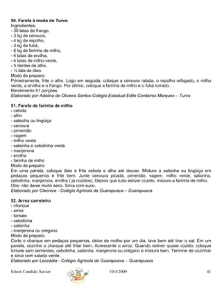 50. Farofa à moda do Turvo
Ingredientes:
- 30 latas de frango,
- 3 kg de cenoura,
- 4 kg de repolho,
- 3 kg de fubá,
- 6 kg de farinha de milho,
- 4 latas de ervilha,
- 4 latas de milho verde,
- 5 dentes de alho,
- ½ lata de óleo.
Modo de preparo:
Primeiramente, frite o alho. Logo em seguida, coloque a cenoura ralada, o repolho refogado, o milho
verde, a ervilha e o frango. Por último, coloque a farinha de milho e o fubá torrado.
Rendimento 51 porções.
Elaborado por Adelina de Oliveira Santos-Colégio Estadual Edite Cordeiros Marques – Turvo

51. Farofa de farinha de milho
- cebola
- alho
- salsicha ou lingüiça
- cenoura
- pimentão
- vagem
- milho verde
- salsinha e cebolinha verde
- manjerona
- ervilha
- farinha de milho
Modo de preparo:
Em uma panela, coloque óleo e frite cebola e alho até dourar. Misture a salsicha ou lingüiça em
pedaços pequenos e frite bem. Junte cenoura picada, pimentão, vagem, milho verde, salsinha,
cebolinha, manjerona, ervilha ( já cozidos). Depois que tudo estiver cozido, misture a farinha de milho.
Obs: não deixe muito seco. Sirva com suco.
Elaborado por Cleonice - Colégio Agrícola de Guarapuava – Guarapuava

52. Arroz carreteiro
- charque
- arroz
- tomate
- cebolinha
- salsinha
- manjerona ou orégano
Modo de preparo:
Corte o charque em pedaços pequenos, deixe de molho por um dia, lave bem até tirar o sal. Em um
panela, cozinhe o charque até fritar bem. Acrescente o arroz. Quando estiver quase cozido, coloque
tomate sem sementes, cebolinha, salsinha, manjerona ou orégano e misture bem. Termine de cozinhar
e sirva com salada verde.
Elaborado por Leocádia - Colégio Agrícola de Guarapuava – Guarapuava

Edson Candido Xavier                               10/4/2009                                         41
 