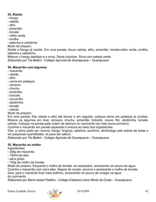 53. Risoto
- frango
- cebola
- alho
- pimentão
- tomate
- milho verde
- ervilha
- salsinha e cebolinha
Modo de preparo:
Desfie o frango já cozido. Em uma panela, doure cebola, alho, pimentão, tomate,milho verde, ervilha,
salsinha e cebolinha.
Misture o frango desfiado e o arroz. Deixe cozinhar. Sirva com salada verde.
Elaborado por Tia Belém - Colégio Agrícola de Guarapuava – Guarapuava

54. Macarrão com legumes
- macarrão
- cebola
- alho
- carne em pedaços
- cenoura
- chuchu
- pimentão
- brócolis
- couve-flor
- abobrinha
- tomate
- cebola
Modo de preparo:
Em uma panela, frite cebola e alho até dourar e em seguida, coloque carne em pedaços já cozidos.
Misture os legumes em tiras: cenoura, chuchu, pimentão, brócolis, couve- flor, abobrinha, tomate,
cebola. Coloque na panela pela ordem de demora no cozimento (os mais duros primeiro).
Cozinhe o macarrão em panela separada e misture ao resto dos ingredientes.
Obs: a carne pode ser: bovina, frango, lingüiça, salsicha, sardinha, almôndega (até sobras de todas e
em pequenas quantidades, só para dar sabor).
Elaborado por Tia Belém - Colégio Agrícola de Guarapuava – Guarapuava

55. Macarrão ao molho
Ingredientes:
- 300g de macarrão
- 100ml de óleo
- sal a gosto
- 100g de molho de tomate
Modo de preparo: Esquente o molho de tomate, se necessário, acrescente um pouco de água.
Cozinhe o macarrão com sal e óleo. Depois de cozido, escorra e acrescente o molho de tomate.
Dica: para o macarrão ficar mais soltinho, acrescente um pouco de vinagre na água
do cozimento.
Elaborado por Maria Izabel Padilha - Colégio Estadual Liane Marta da Costa – Guarapuava


Edson Candido Xavier                             10/4/2009                                        42
 