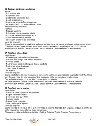 56. Torta de sardinha ou salsicha
Massa:
- 2 xícaras de leite
- 1 xícara de óleo
- 3 xícaras de farinha de trigo
- 2 ou 3 ovos inteiros
- 1 colher de sopa de fermento em pó
- sal a gosto ou 2 cubos de caldo de carne
Bata tudo no liqüidificador.
Recheio:
- 1 lata de sardinha
- 1 xícara de cebola picada e ralada
- 1 xícara e meia de tomates picados
- ½ lata de milho verde, ervilha
- se desejar, cheiro verde à vontade
Modo de preparo:
Em uma forma untada e polvilhada, coloque a maior parte da massa em baixo e reserve um pouco .
Coloque o recheio e por último o restante da massa. Asse em forno pré-aquecido por 35 minutos.
Elaborado por: Antônia Detomazi Alves - Escola Estadual Cecília Meireles – Bandeirantes

57. Farofa de almôndega
Ingredientes:
- 10 copos grandes de farinha de milho
- 1 lata de almôndega com molho amassada
- 1 cebola ralada
- 4 colheres de sopa de óleo para dourar a cebola
- 1 colher de sopa de vinagre
- cheiro verde à vontade
- sal à gosto
Modo de preparo:
Doure a cebola no óleo ou margarina e acrescente a almôndega amassada ou picada miudinha. Deixe
abrir fervura, retire do fogo e acrescente a farinha de milho ou mandioca, e sal á gosto.
Obs: A farofa também pode ser feita com sardinha ou salsicha.
Se for de sardinha colocar 2 latas de sardinha. Se for de salsicha colocar 1 lata de salsicha.
Elaborado por: Antônia Detomazi Alves - Escola Estadual Cecília Meireles – Bandeirantes

58. Farofa de carne bovina
Ingredientes:
- 3 latas de carne bovina de 410 gramas
- 1 Kg de farinha de milho
- 3 copos de óleo ou 400 ml
- 1 cebola média
- 1 dente de alho grande
- Sal e cheiro verde à gosto
Modo de preparo:
Doure no óleo a cebola, o alho, o cheiro verde e a carne desfiada. Em seguida, coloque a farinha de
milho misturando bem. A farofa ficará bem úmida.
Elaborado por Maria de Fátima da Silva - Colégio Estadual Emília Buzato – Campo Magro


Edson Candido Xavier                            10/4/2009                                       43
 