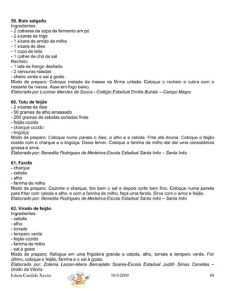59. Bolo salgado
Ingredientes:
- 2 colheres de sopa de fermento em pó
- 2 xícaras de trigo
- 1 xícara de amido de milho
- 1 xícara de óleo
- 1 copo de leite
- 1 colher de chá de sal
Recheio:
- 1 lata de frango desfiado
- 2 cenouras raladas
- cheiro verde e sal à gosto
Modo de preparo: Coloque metade da massa na fôrma untada. Coloque o recheio e cubra com o
restante da massa. Asse em fogo baixo.
Elaborado por Lucimar Mendes de Souza - Colégio Estadual Emília Buzato – Campo Magro

60. Tutu de feijão
- 2 xícaras de óleo
- 50 gramas de alho amassado
- 200 gramas de cebolas cortadas finas
- feijão cozido
- charque cozido
- lingüiça
Modo de preparo: Coloque numa panela o óleo, o alho e a cebola. Frite até dourar. Coloque o feijão
cozido com o charque e a lingüiça. Deixe ferver. Coloque a farinha de milho até dar uma consistência
grossa e sirva.
Elaborado por: Benedita Rodrigues de Medeiros-Escola Estadual Santa Inês – Santa Inês

61. Farofa
- charque
- cebola
- alho
- farinha de milho
Modo de preparo: Cozinhe o charque, tire bem o sal e depois corte bem fino. Coloque numa panela
para fritar com cebola e alho, e com a farinha de milho, faça uma farofa. Sirva com o arroz e feijão.
Elaborado por: Benedita Rodrigues de Medeiros-Escola Estadual Santa Inês – Santa Inês

62. Virado de feijão
Ingredientes:
- cebola
- alho
- tomate
- tempero verde
- feijão cozido
- farinha de milho
- sal à gosto
Modo de preparo: Refogue em uma frigideira grande a cebola, alho, tomate e tempero verde. Por
último, coloque o feijão, farinha e o sal à gosto.
Elaborado por: Zolema Larzen-Maria Bernadete Soares-Escola Estadual Judith Simas Canellas –
União da Vitória
Edson Candido Xavier                               10/4/2009                               44
 