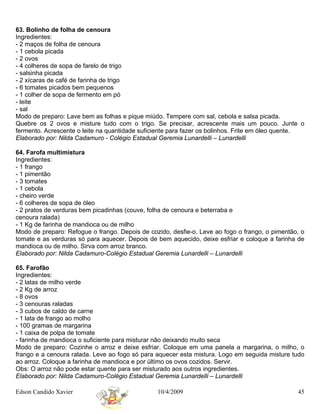 63. Bolinho de folha de cenoura
Ingredientes:
- 2 maços de folha de cenoura
- 1 cebola picada
- 2 ovos
- 4 colheres de sopa de farelo de trigo
- salsinha picada
- 2 xícaras de café de farinha de trigo
- 6 tomates picados bem pequenos
- 1 colher de sopa de fermento em pó
- leite
- sal
Modo de preparo: Lave bem as folhas e pique miúdo. Tempere com sal, cebola e salsa picada.
Quebre os 2 ovos e misture tudo com o trigo. Se precisar, acrescente mais um pouco. Junte o
fermento. Acrescente o leite na quantidade suficiente para fazer os bolinhos. Frite em óleo quente.
Elaborado por: Nilda Cadamuro - Colégio Estadual Geremia Lunardelli – Lunardelli

64. Farofa multimistura
Ingredientes:
- 1 frango
- 1 pimentão
- 3 tomates
- 1 cebola
- cheiro verde
- 6 colheres de sopa de óleo
- 2 pratos de verduras bem picadinhas (couve, folha de cenoura e beterraba e
cenoura ralada)
- 1 Kg de farinha de mandioca ou de milho
Modo de preparo: Refogue o frango. Depois de cozido, desfie-o. Leve ao fogo o frango, o pimentão, o
tomate e as verduras só para aquecer. Depois de bem aquecido, deixe esfriar e coloque a farinha de
mandioca ou de milho. Sirva com arroz branco.
Elaborado por: Nilda Cadamuro-Colégio Estadual Geremia Lunardelli – Lunardelli

65. Farofão
Ingredientes:
- 2 latas de milho verde
- 2 Kg de arroz
- 8 ovos
- 3 cenouras raladas
- 3 cubos de caldo de carne
- 1 lata de frango ao molho
- 100 gramas de margarina
- 1 caixa de polpa de tomate
- farinha de mandioca o suficiente para misturar não deixando muito seca
Modo de preparo: Cozinhe o arroz e deixe esfriar. Coloque em uma panela a margarina, o milho, o
frango e a cenoura ralada. Leve ao fogo só para aquecer esta mistura. Logo em seguida misture tudo
ao arroz. Coloque a farinha de mandioca e por último os ovos cozidos. Servir.
Obs: O arroz não pode estar quente para ser misturado aos outros ingredientes.
Elaborado por: Nilda Cadamuro-Colégio Estadual Geremia Lunardelli – Lunardelli

Edson Candido Xavier                            10/4/2009                                       45
 