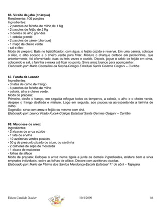 66. Virado de jabá (charque)
Rendimento: 100 porções
Ingredientes:
- 2 pacotes de farinha de milho de 1 Kg
- 2 pacotes de feijão de 2 Kg
- 3 dentes de alho grandes
- 1 cebola grande
- 2 pacotes de carne (charque)
- 1 maço de cheiro verde
- sal e óleo
Modo de preparo: Bata no liqüidificador, com água, o feijão cozido e reserve. Em uma panela, coloque
o óleo, o alho socado e o cheiro verde para fritar. Misture o charque cortado em pedacinhos, que
anteriormente, foi aferventado duas ou três vezes e cozido. Depois, jogue o caldo de feijão em cima,
colocando o sal, a farinha e mexa até ficar no ponto. Sirva arroz branco para acompanhar.
Elaborado por: Maria Carmelina da Rocha-Colégio Estadual Santa Gemma Galgani – Curitiba


67. Farofa da Leonor
Ingredientes:
- 3 latas de carne de frango
- 4 pacotes de farinha de milho
- cebola, alho e cheiro verde.
Modo de preparo:
Primeiro, desfie o frango, em seguida refogue todos os temperos, a cebola, o alho e o cheiro verde,
despeje o frango desfiado e misture. Logo em seguida, aos poucos,vá acrescentando a farinha de
milho.
Sugestão: sirva com arroz e feijão ou mesmo com chá.
Elaborado por: Leonor Prado Kucek-Colégio Estadual Santa Gemma Galgani – Curitiba


68. Maionese de arroz
Ingredientes:
- 2 xícaras de arroz cozido
- 1 lata de ervilha
- 10 azeitonas verdes picadas
- 50 g de presunto picado ou atum, ou sardinha
- 2 colheres de sopa de mostarda
- 1 xícara de maionese
- folhas de alface
Modo de preparo: Coloque o arroz numa tigela e junte os demais ingredientes, misture bem e sirva
empratos individuais, sobre as folhas de alface. Decore com azeitonas picadas.
Elaborado por: Maria de Fátima dos Santos Mendonça-Escola Estadual 11 de abril – Tapejara




Edson Candido Xavier                             10/4/2009                                       46
 