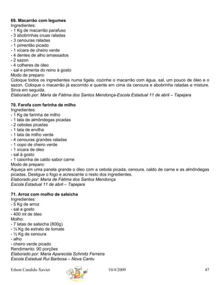 69. Macarrão com legumes
Ingredientes:
- 1 Kg de macarrão parafuso
- 3 abobrinhas cruas raladas
- 3 cenouras raladas
- 1 pimentão picado
- 1 xícara de cheiro verde
- 4 dentes de alho amassados
- 2 sazon
- 4 colheres de óleo
- sal e pimenta do reino à gosto
Modo de preparo:
Coloque todos os ingredientes numa tigela, cozinhe o macarrão com água, sal, um pouco de óleo e o
sazon. Coloque o macarrão já escorrido e quente em cima da cenoura e abobrinha raladas e misture.
Sirva em seguida.
Elaborado por: Maria de Fátima dos Santos Mendonça-Escola Estadual 11 de abril – Tapejara

70. Farofa com farinha de milho
Ingredientes:
- 1 Kg de farinha de milho
- 1 lata de almôndegas picadas
- 2 cebolas picadas
- 1 lata de ervilha
- 1 lata de milho verde
- 4 cenouras grandes raladas
- 1 copo de cheiro verde
- 1 xícara de óleo
- sal à gosto
- 1 caixinha de caldo sabor carne
Modo de preparo:
Aqueça em uma panela grande o óleo com a cebola picada, cenoura, caldo de carne e as almôndegas
picadas. Desligue o fogo e acrescente o resto dos ingredientes.
Elaborado por: Maria de Fátima dos Santos Mendonça
Escola Estadual 11 de abril – Tapejara

71. Arroz com molho de salsicha
Ingredientes:
- 5 Kg de arroz
- sal a gosto
- 400 ml de óleo
Molho:
- 7 latas de salsicha (800g)
- ½ Kg de extrato de tomate
- ½ Kg de cenoura
- alho
- cheiro verde picado
Rendimento: 90 porções
Elaborado por: Maria Aparecida Schmitz Ferreira
Escola Estadual Rui Barbosa – Nova Cantu

Edson Candido Xavier                              10/4/2009                                   47
 