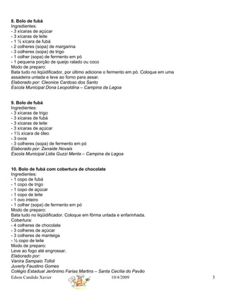 8. Bolo de fubá
Ingredientes:
- 3 xícaras de açúcar
- 3 xícaras de leite
- 1 ½ xícara de fubá
- 2 colheres (sopa) de margarina
- 3 colheres (sopa) de trigo
- 1 colher (sopa) de fermento em pó
- 1 pequena porção de queijo ralado ou coco
Modo de preparo:
Bata tudo no liqüidificador, por último adicione o fermento em pó. Coloque em uma
assadeira untada e leve ao forno para assar.
Elaborado por: Cleonice Cardoso dos Santo
Escola Municipal Dona Leopoldina – Campina da Lagoa


9. Bolo de fubá
Ingredientes:
- 3 xícaras de trigo
- 3 xícaras de fubá
- 3 xícaras de leite
- 3 xícaras de açúcar
- 1½ xícara de óleo
- 3 ovos
- 3 colheres (sopa) de fermento em pó
Elaborado por: Zenaide Novais
Escola Municipal Lidia Guzzi Menta – Campina da Lagoa


10. Bolo de fubá com cobertura de chocolate
Ingredientes:
- 1 copo de fubá
- 1 copo de trigo
- 1 copo de açúcar
- 1 copo de leite
- 1 ovo inteiro
- 1 colher (sopa) de fermento em pó
Modo de preparo:
Bata tudo no liqüidificador. Coloque em fôrma untada e enfarinhada.
Cobertura:
- 4 colheres de chocolate
- 3 colheres de açúcar
- 3 colheres de manteiga
- ½ copo de leite
Modo de preparo:
Leve ao fogo até engrossar.
Elaborado por:
Vanira Sampaio Tofoli
Juverly Faustino Gomes
Colégio Estadual Jerônimo Farias Martins – Santa Cecília do Pavão
Edson Candido Xavier                              10/4/2009                         5
 