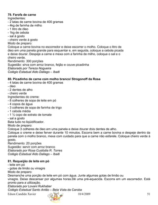 79. Farofa de carne
Ingredientes:
- 2 latas de carne bovina de 400 gramas
- 4kg de farinha de milho
- 1 litro de óleo
- 1kg de cebola
- sal à gosto
- cheiro verde à gosto
Modo de preparo:
Coloque a carne bovina no escorredor e deixe escorrer o molho. Coloque o litro de
óleo em uma panela grande para esquentar e, em seguida, coloque a cebola picada
e deixe dourar. Despeje a carne e mexa com a farinha de milho, coloque o sal e o
cheiro verde.
Rendimento: 300 porções
Sugestão: sirva com arroz branco, feijão e couve picadinha
Elaborado por Tereza Nogueira
Colégio Estadual Aldo Dallago – Ibaiti

80. Picadinho de carne com molho branco/ Strogonoff da Rosa
- 4 latas de carne bovina de 400 gramas
- óleo
- 2 dentes de alho
- cheiro verde
Ingredientes do creme:
- 8 colheres de sopa de leite em pó
- 4 copos de água
- 3 colheres de sopa de farinha de trigo
- 1 cebola média
- 1 ½ copo de extrato de tomate
- sal a gosto
Bata tudo no liqüidificador.
Modo de preparo:
Coloque 3 colheres de óleo em uma panela e deixe dourar dois dentes de alho.
Coloque o creme e deixe ferver durante 10 minutos. Escorra bem a carne bovina e despeje dentro da
panela com o molho branco, mexa com cuidado para que a carne não esfarele. Coloque cheiro verde à
gosto.
Rendimento: 20 porções
Sugestão: servir com arroz branco
Elaborado por Rosa Custódia R. Torres
Colégio Estadual Aldo Dallago – Ibaiti

81. Requeijão de leite em pó
- leite em pó
- gotas de limão ou vinagre
Modo de preparo:
Desmanche uma porção de leite em pó com água. Junte algumas gotas de limão ou
vinagre. Deixe descansar por algumas horas.Dê uma pré-aquecida. Escorra em um escorredor. Está
pronto para a utilização.
Elaborado por Lovani Rukhaber
Colégio Estadual Santo Antão – Bela Vista da Caroba
Edson Candido Xavier                             10/4/2009                                  51
 